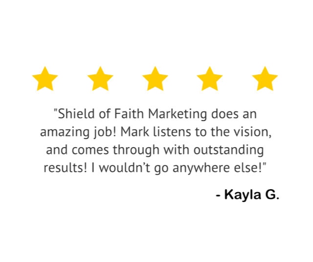 "Shield of Faith Marketing does an amazing job! Mark listens to the vision, and comes through with outstanding results! I wouldn't go anywhere else!" — Kayla G.