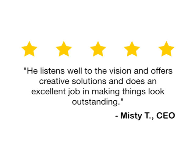 "He listens well to the vision and offers creative solutions and does an excellent job in making things look outstanding." — Misty T., CEO