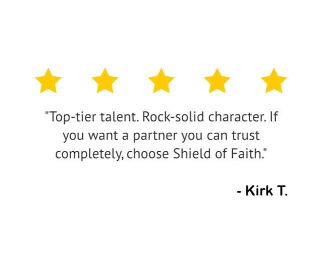 "Top-tier talent. Rock-solid character. If you want a partner you can trust completely, choose Shield of Faith." — Kirk T.